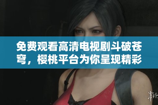 免费观看高清电视剧斗破苍穹，樱桃平台为你呈现精彩剧情