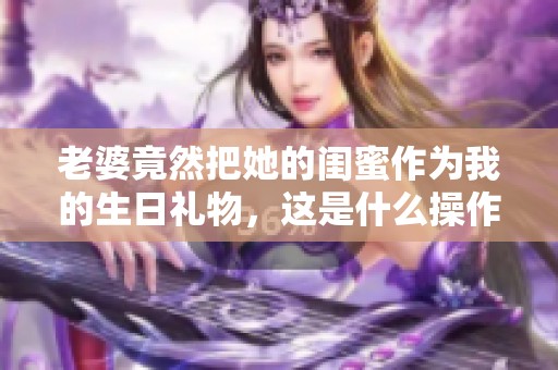 老婆竟然把她的闺蜜作为我的生日礼物，这是什么操作