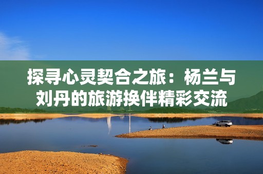 探寻心灵契合之旅：杨兰与刘丹的旅游换伴精彩交流