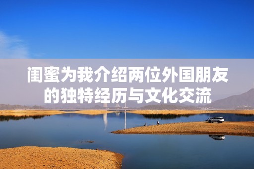 闺蜜为我介绍两位外国朋友的独特经历与文化交流