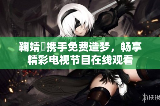 鞠婧祎携手免费造梦，畅享精彩电视节目在线观看