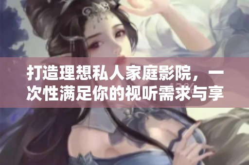 打造理想私人家庭影院，一次性满足你的视听需求与享受体验