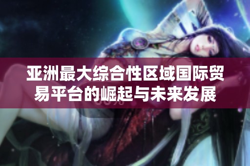 亚洲最大综合性区域国际贸易平台的崛起与未来发展