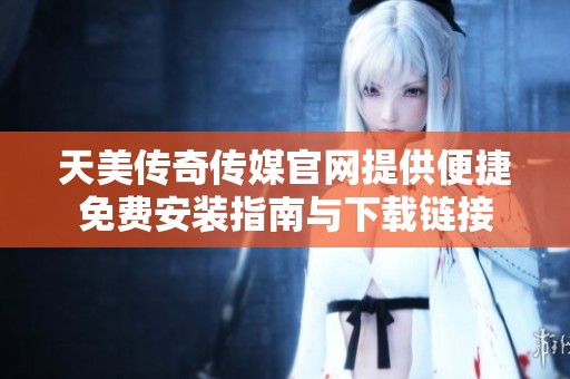 天美传奇传媒官网提供便捷免费安装指南与下载链接