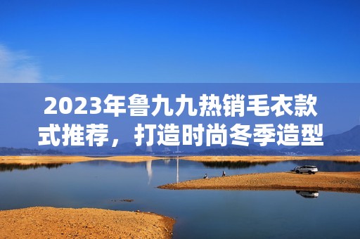 2023年鲁九九热销毛衣款式推荐，打造时尚冬季造型