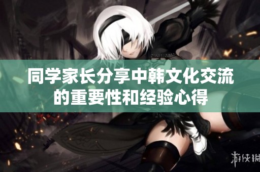 同学家长分享中韩文化交流的重要性和经验心得