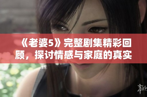 《老婆5》完整剧集精彩回顾，探讨情感与家庭的真实面貌