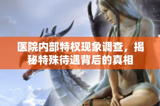 医院内部特权现象调查，揭秘特殊待遇背后的真相