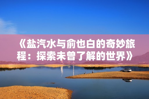 《盐汽水与俞也白的奇妙旅程：探索未曾了解的世界》