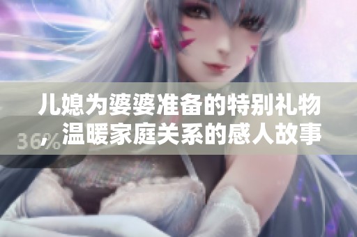 儿媳为婆婆准备的特别礼物，温暖家庭关系的感人故事