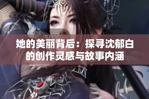她的美丽背后：探寻沈郁白的创作灵感与故事内涵