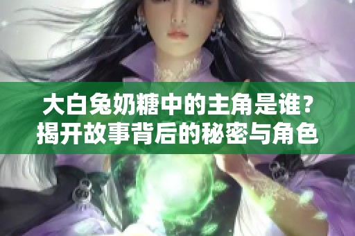 大白兔奶糖中的主角是谁？揭开故事背后的秘密与角色关系