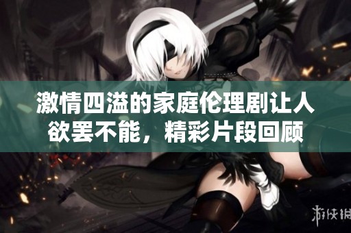 激情四溢的家庭伦理剧让人欲罢不能，精彩片段回顾