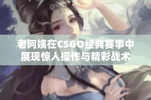 老阿姨在CSGO经典赛事中展现惊人操作与精彩战术