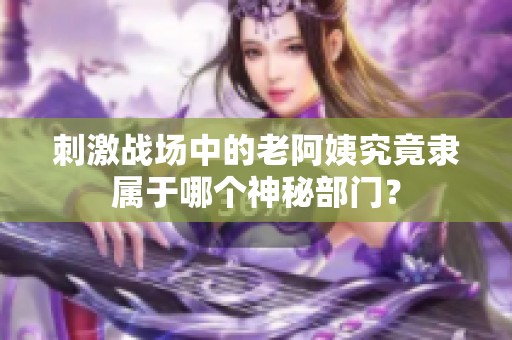 刺激战场中的老阿姨究竟隶属于哪个神秘部门？