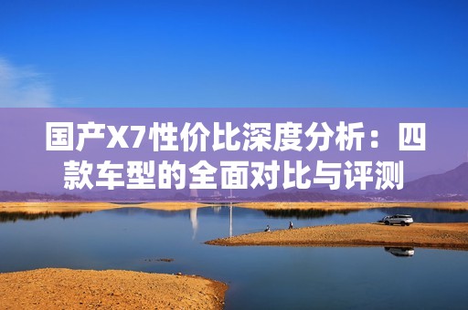 国产X7性价比深度分析：四款车型的全面对比与评测