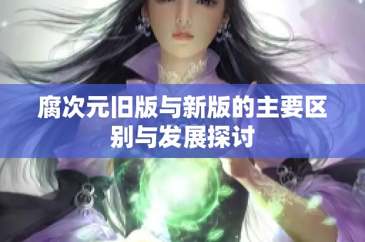 腐次元旧版与新版的主要区别与发展探讨