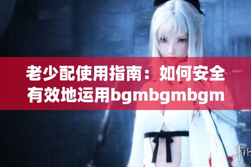老少配使用指南：如何安全有效地运用bgmbgmbgm技巧