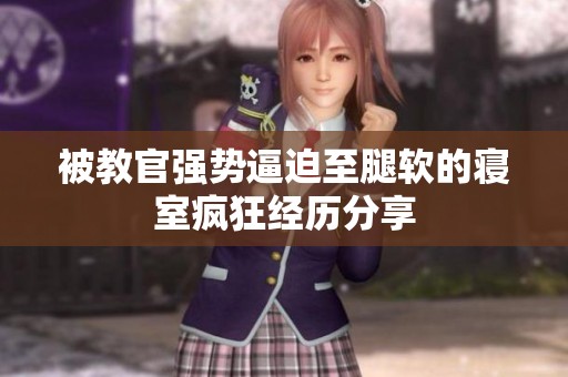 被教官强势逼迫至腿软的寝室疯狂经历分享