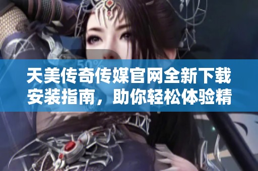 天美传奇传媒官网全新下载安装指南，助你轻松体验精彩内容