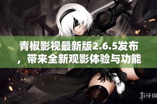 青椒影视最新版2.6.5发布，带来全新观影体验与功能更新