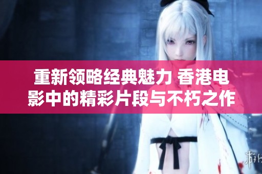 重新领略经典魅力 香港电影中的精彩片段与不朽之作