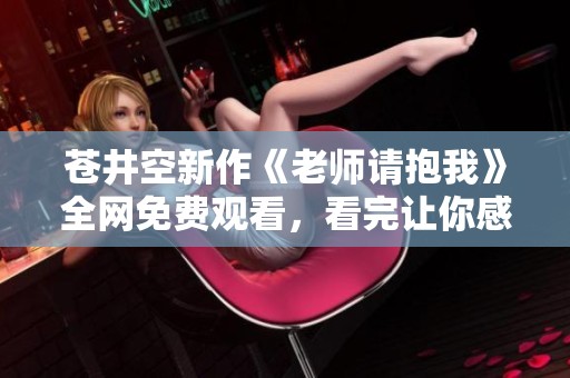 苍井空新作《老师请抱我》全网免费观看，看完让你感动不已