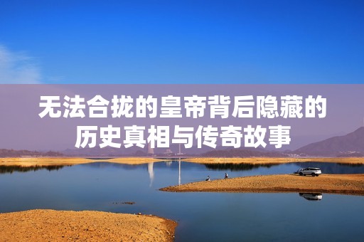 无法合拢的皇帝背后隐藏的历史真相与传奇故事