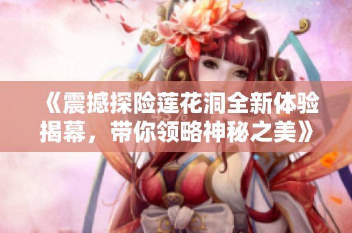 《震撼探险莲花洞全新体验揭幕，带你领略神秘之美》