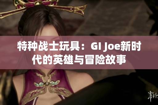特种战士玩具：GI Joe新时代的英雄与冒险故事