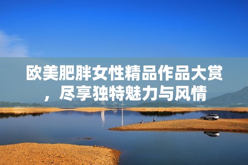 欧美肥胖女性精品作品大赏，尽享独特魅力与风情