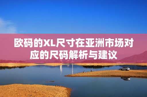 欧码的XL尺寸在亚洲市场对应的尺码解析与建议
