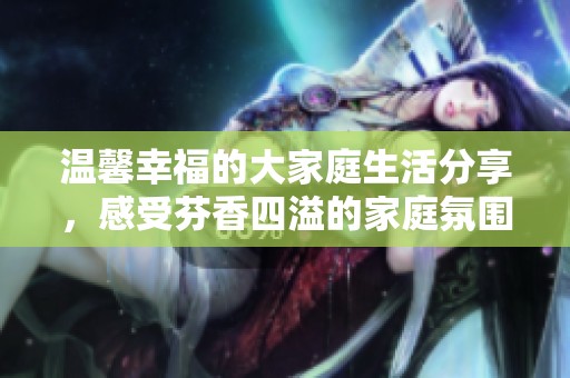 温馨幸福的大家庭生活分享，感受芬香四溢的家庭氛围