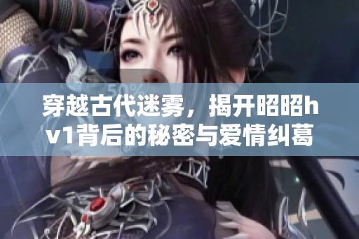穿越古代迷雾，揭开昭昭hv1背后的秘密与爱情纠葛