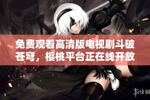 免费观看高清版电视剧斗破苍穹，樱桃平台正在线开放