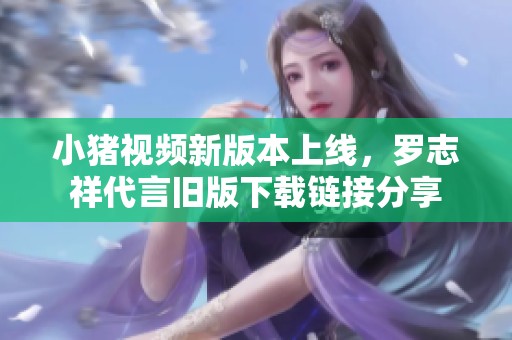 小猪视频新版本上线，罗志祥代言旧版下载链接分享