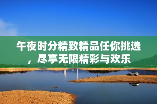 午夜时分精致精品任你挑选，尽享无限精彩与欢乐