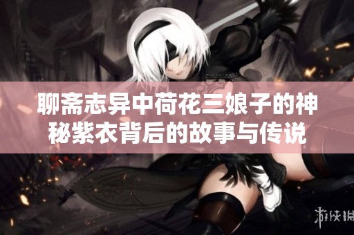 聊斋志异中荷花三娘子的神秘紫衣背后的故事与传说
