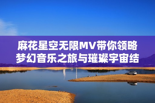 麻花星空无限MV带你领略梦幻音乐之旅与璀璨宇宙结合