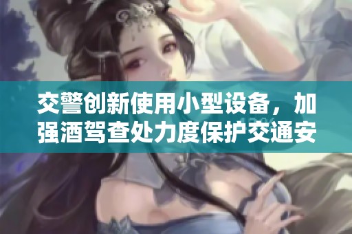 交警创新使用小型设备，加强酒驾查处力度保护交通安全