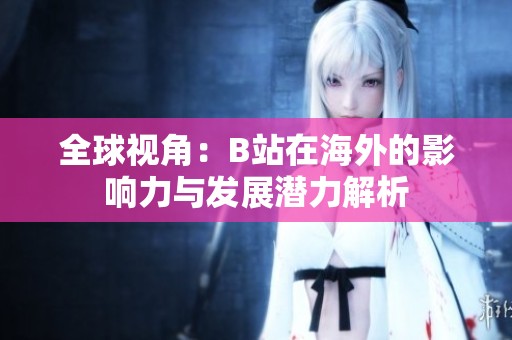 全球视角：B站在海外的影响力与发展潜力解析