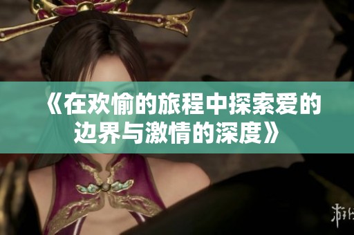《在欢愉的旅程中探索爱的边界与激情的深度》