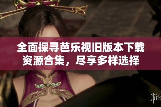 全面探寻芭乐视旧版本下载资源合集，尽享多样选择