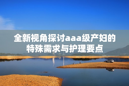 全新视角探讨aaa级产妇的特殊需求与护理要点