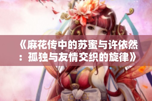 《麻花传中的苏蜜与许依然：孤独与友情交织的旋律》