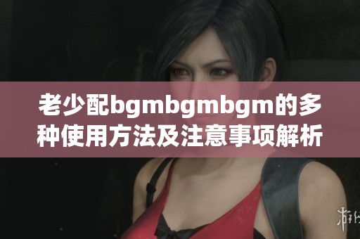 老少配bgmbgmbgm的多种使用方法及注意事项解析