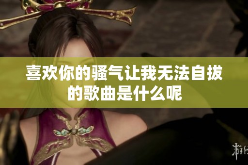 喜欢你的骚气让我无法自拔的歌曲是什么呢