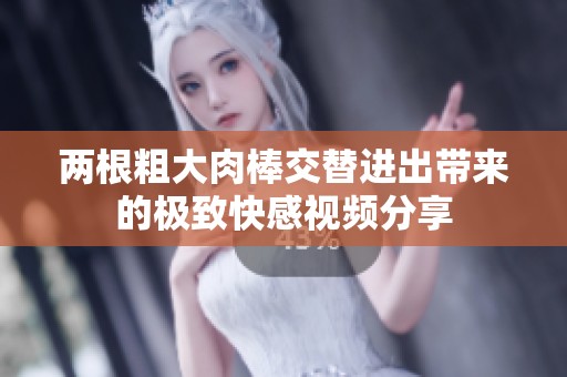 两根粗大肉棒交替进出带来的极致快感视频分享