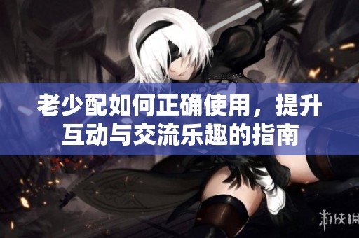老少配如何正确使用，提升互动与交流乐趣的指南
