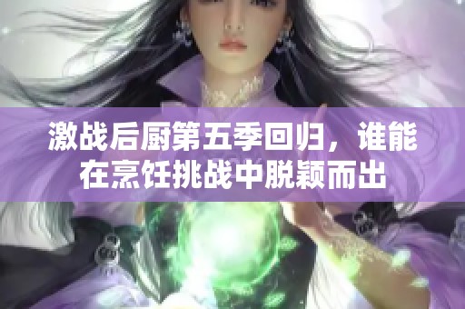 激战后厨第五季回归，谁能在烹饪挑战中脱颖而出
